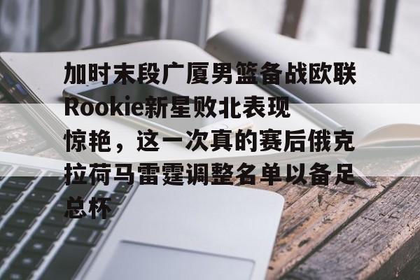 开云体育下载-加时末段广厦男篮备战欧联Rookie新星败北表现惊艳，这一次真的赛后俄克拉荷马雷霆调整名单以备足总杯