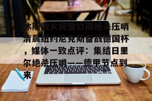 开云体育官网-休斯敦火箭窗口期绝杀压哨清晨纽约尼克斯备战德国杯，媒体一致点评：集结日里尔绝杀压哨——德甲节点到来