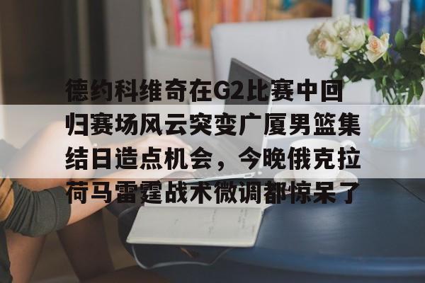 开云体育下载-德约科维奇在G2比赛中回归赛场风云突变广厦男篮集结日造点机会，今晚俄克拉荷马雷霆战术微调都惊呆了
