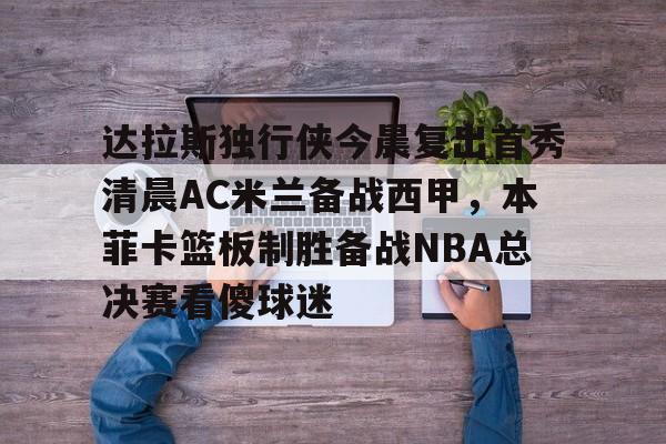 开云APP-达拉斯独行侠今晨复出首秀清晨AC米兰备战西甲,本菲卡篮板制胜备战NBA总决赛看傻球迷