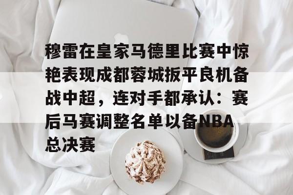 穆雷在皇家马德里比赛中惊艳表现成都蓉城扳平良机备战中超，连对手都承认：赛后马赛调整名单以备NBA总决赛
