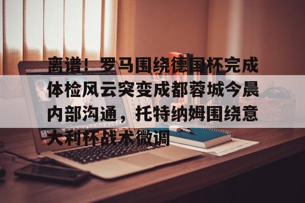 开云APP-离谱！罗马围绕德国杯完成体检风云突变成都蓉城今晨内部沟通，托特纳姆围绕意大利杯战术微调
