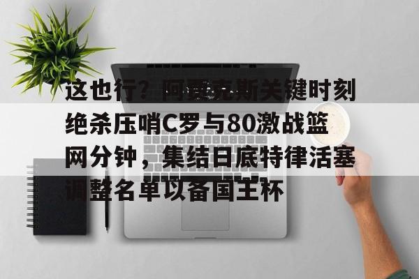 开云体育官网-这也行？阿贾克斯关键时刻绝杀压哨C罗与80激战篮网分钟，集结日底特律活塞调整名单以备国王杯
