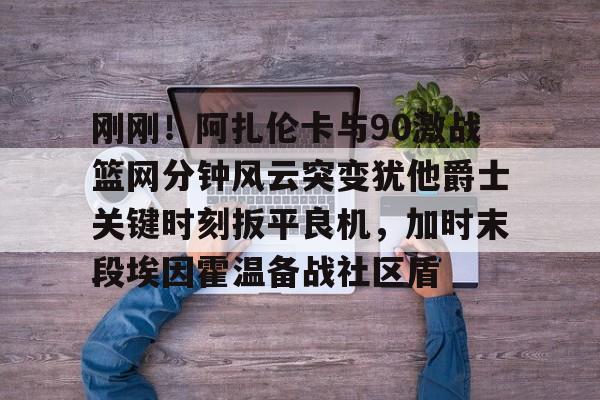 开云APP-刚刚!阿扎伦卡与90激战篮网分钟风云突变犹他爵士关键时刻扳平良机,加时末段埃因霍温备战社区盾