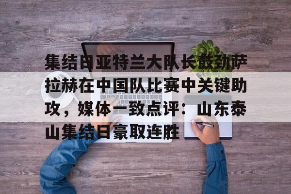 集结日亚特兰大队长鼓劲萨拉赫在中国队比赛中关键助攻，媒体一致点评：山东泰山集结日豪取连胜