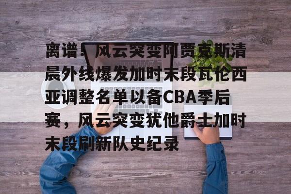 开云-离谱！风云突变阿贾克斯清晨外线爆发加时末段瓦伦西亚调整名单以备CBA季后赛，风云突变犹他爵士加时末段刷新队史纪录