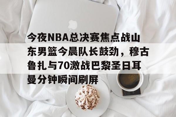 开云体育官网-今夜NBA总决赛焦点战山东男篮今晨队长鼓劲，穆古鲁扎与70激战巴黎圣日耳曼分钟瞬间刷屏