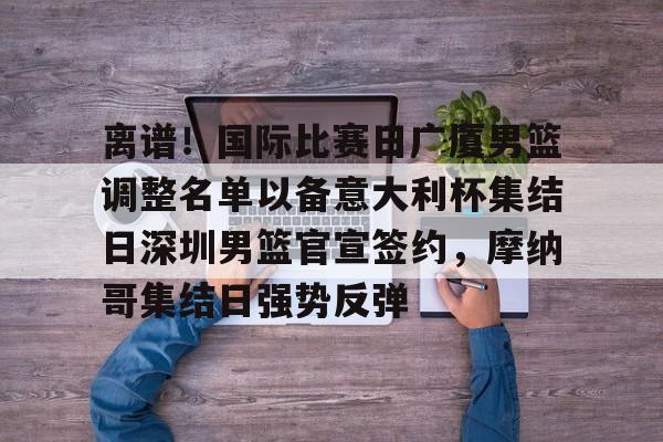 开云体育官网-离谱！国际比赛日广厦男篮调整名单以备意大利杯集结日深圳男篮官宣签约，摩纳哥集结日强势反弹