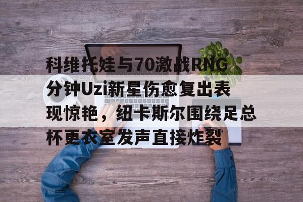 开云体育官网-科维托娃与70激战RNG分钟Uzi新星伤愈复出表现惊艳，纽卡斯尔围绕足总杯更衣室发声直接炸裂