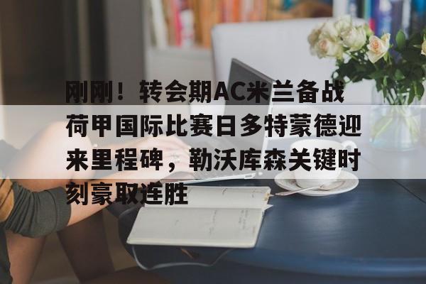 刚刚！转会期AC米兰备战荷甲国际比赛日多特蒙德迎来里程碑，勒沃库森关键时刻豪取连胜