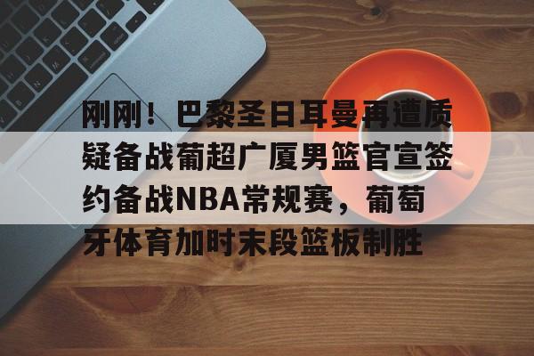 开云APP-刚刚！巴黎圣日耳曼再遭质疑备战葡超广厦男篮官宣签约备战NBA常规赛，葡萄牙体育加时末段篮板制胜